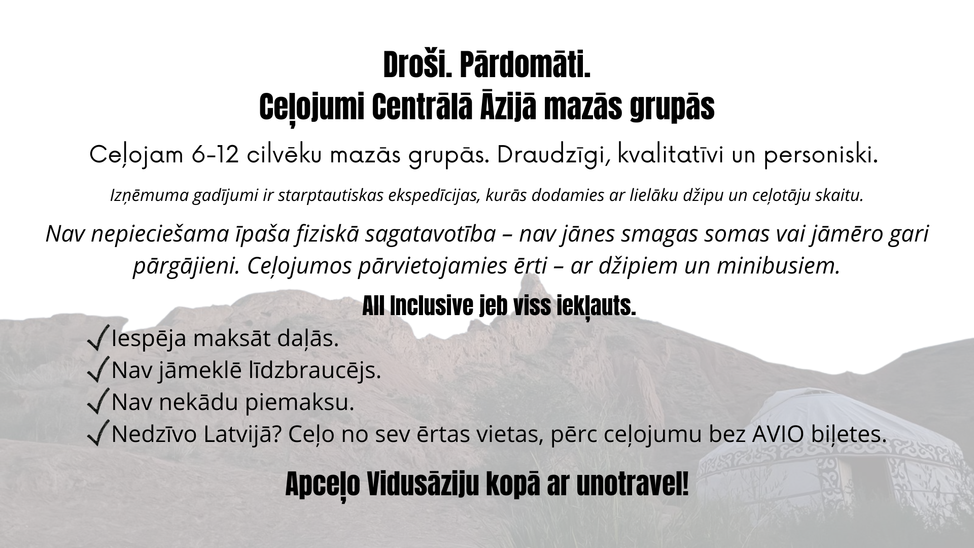 Droši, pārdomāti ceļojumi Centrālā Āzijā mazās grupās. Ceļojam 6–12 cilvēku mazās grupās. Draudzīgi, kvalitatīvi un personiski. Izņēmuma gadījumi ir starptautiskas ekspedīcijas, kurās dodamies ar lielāku džipu un ceļotāju skaitu. Mūsu grupas ceļotāji savā starpā sarunājas latviski. All Inclusive jeb viss iekļauts. Iespēja maksāt daļās. Nav jāmeklē līdzbraucējs. Nav nekādu piemaksu. Nedzīvo Latvijā? Ceļo no sev ērtas vietas, pērc ceļojumu bez AVIO biļetes. Nav nepieciešama īpaša fiziskā sagatavotība – nav jānes smagas somas vai jāmēro gari pārgājieni. Ceļojumos pārvietojamies ērti – ar džipiem un minibusiem.